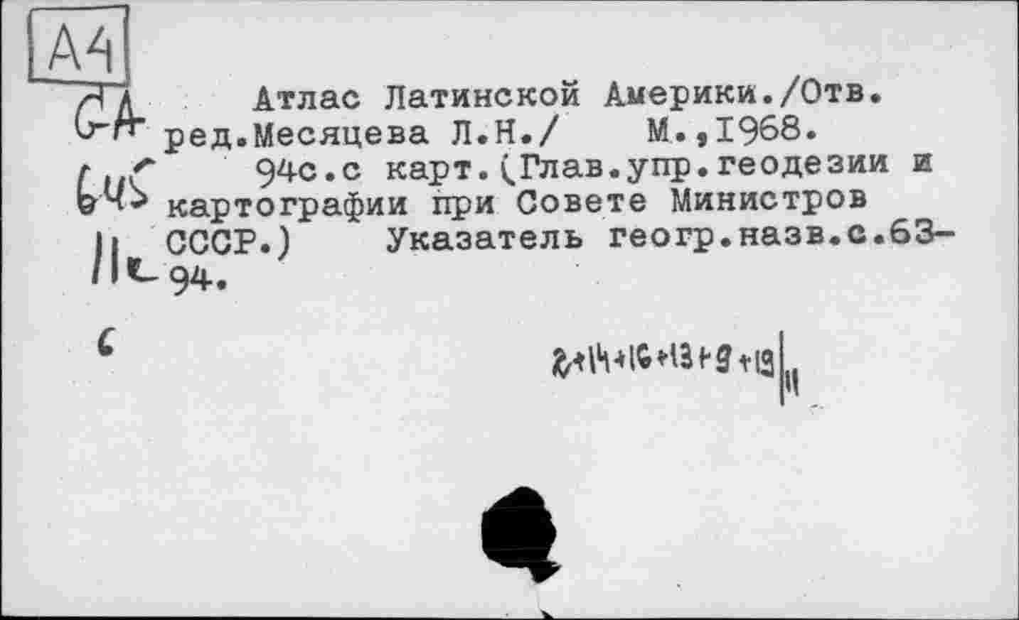 ﻿A4
7Тд_ Атлас Латинской Америки./Отв.
V-И" ред.Месяцева Л.Н./ М.,1968.
г <	94с.с карт. (.Глав.упр.геодезии и
картографии при Совете Министров
h СССР.) Указатель геогр.назв.с.63-
